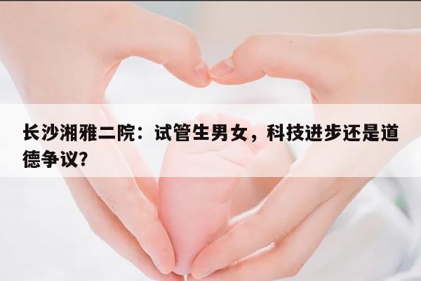 长沙湘雅二院：试管生男女，科技进步还是道德争议？