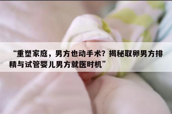 揭秘取卵男方排精与试管婴儿男方就医时机