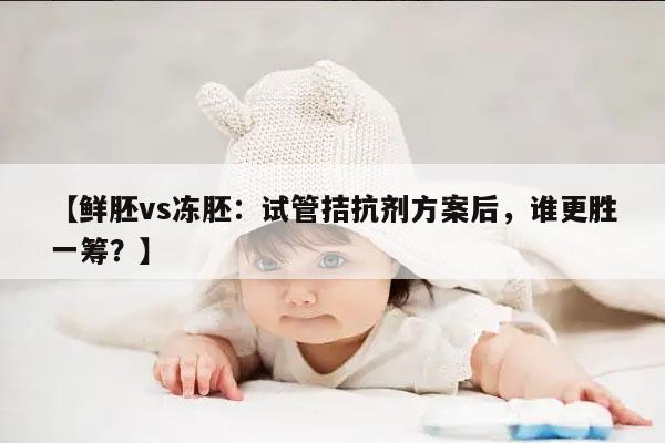 鲜胚vs冻胚：试管拮抗剂方案后，谁更胜一筹？