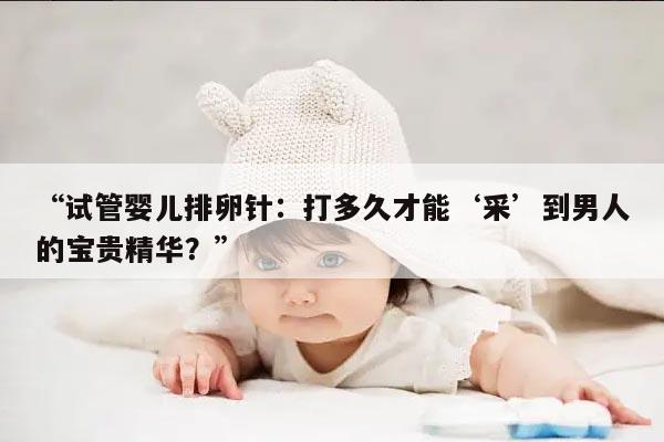 试管婴儿排卵针:打多久才能‘采’到男人的宝贵精华?