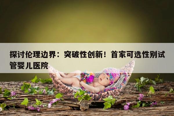 探讨伦理边界:突破性创新!首家可选性别试管婴儿医院