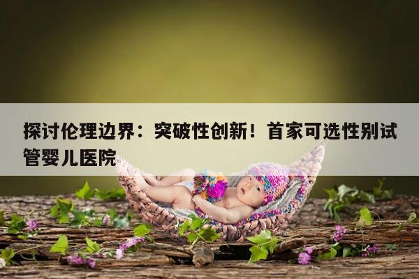 探讨伦理边界：突破性创新！首家可选性别试管婴儿医院