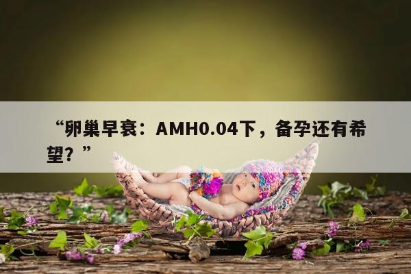 卵巢早衰:AMH0.04下,备孕还有希望?