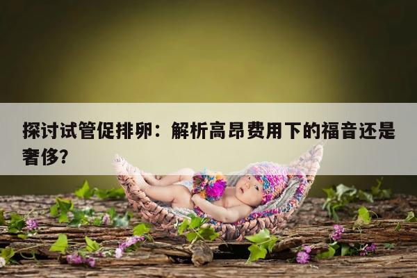 探讨试管促排卵:解析高昂费用下的福音还是奢侈?