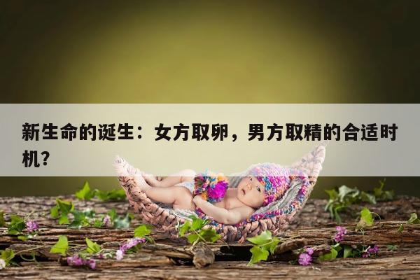 新生命的诞生:女方取卵,男方取精的合适时机?