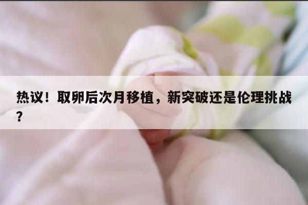 取卵后次月移植,新突破还是伦理挑战?