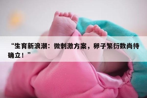 生育新浪潮:微刺激方案,卵子繁衍数尚待确立!