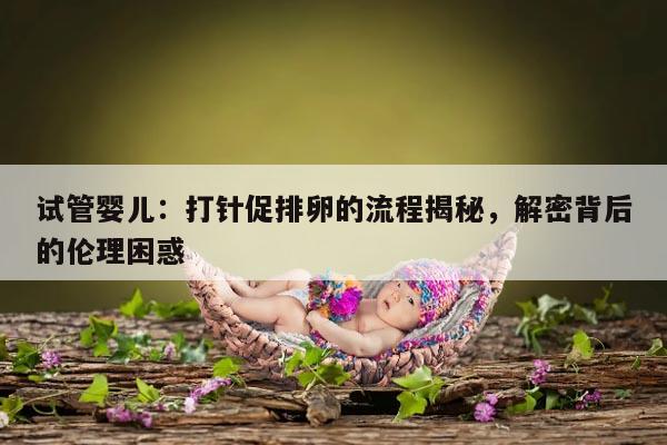 试管婴儿:打针促排卵的流程揭秘,解密背后的伦理困惑