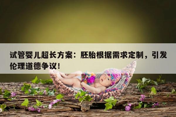 试管婴儿超长方案:胚胎根据需求定制,引发伦理道德争议!