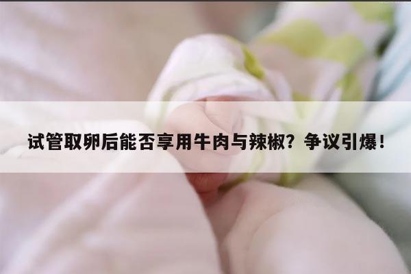 试管取卵后能否享用牛肉与辣椒？争议引爆！