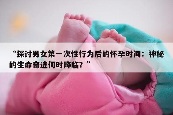 探讨男女第一次性行为后的怀孕时间:神秘的生命奇迹何时降临?