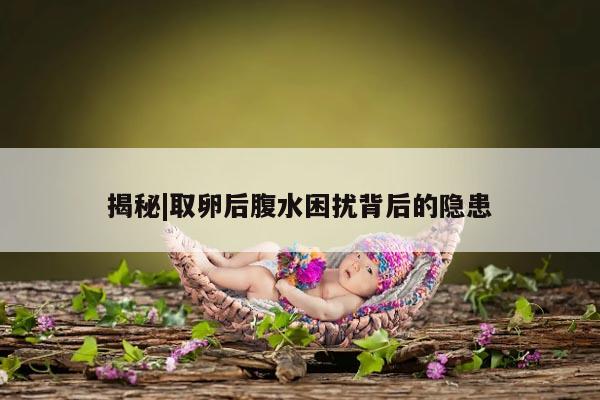 揭秘|取卵后腹水困扰背后的隐患