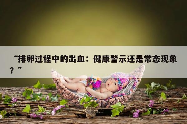 排卵过程中的出血:健康警示还是常态现象?