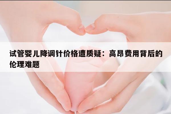 试管婴儿降调针价格遭质疑:高昂费用背后的伦理难题