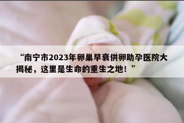 南宁市2023年卵巢早衰供卵助孕医院大揭秘