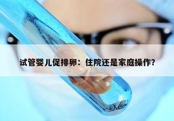 试管婴儿促排卵:住院还是家庭操作?
