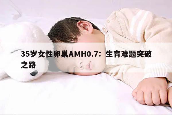 35岁卵巢AMH0.7的意义及影响