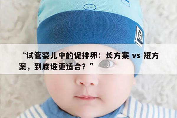 试管婴儿中的促排卵：长方案 vs 短方案，到底谁更适合？
