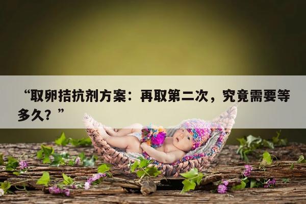 拮抗剂方案取卵后多久可以取第二次