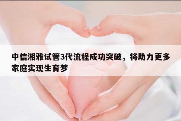中信湘雅试管3代流程成功突破，将助力更多家庭实现生育梦