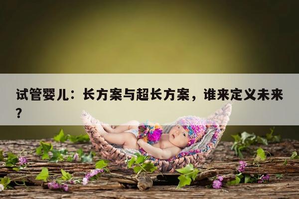 试管婴儿:长方案与超长方案,谁来定义未来?