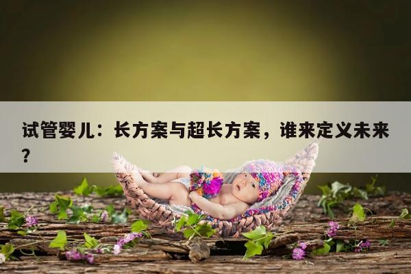 试管婴儿：长方案与超长方案，谁来定义未来？