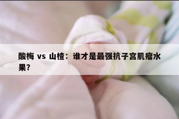 酸梅 vs 山楂:谁才是最强抗子宫肌瘤水果?
