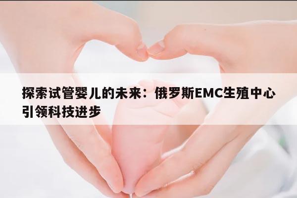 探索试管婴儿的未来:俄罗斯EMC生殖中心引领科技进步