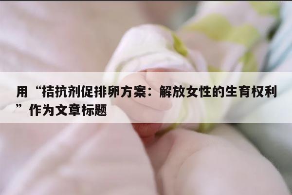 拮抗剂促排卵方案:提高生育成功率的选择