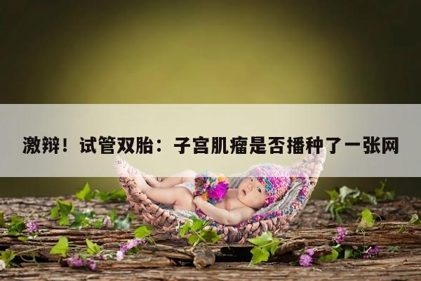 激辩!试管双胎:子宫肌瘤是否播种了一张网