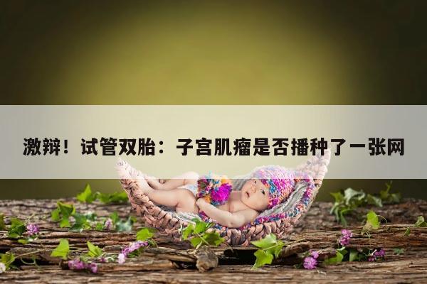 激辩！试管双胎：子宫肌瘤是否播种了一张网