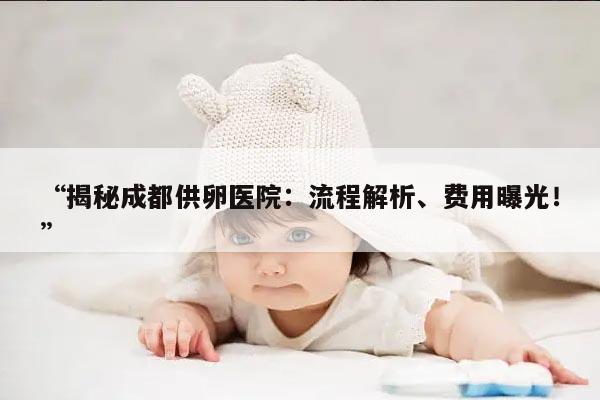 揭秘成都供卵医院：流程解析、费用曝光！