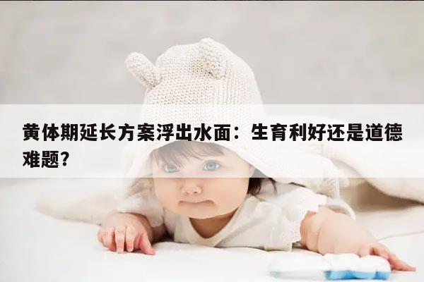 黄体期延长方案浮出水面:生育利好还是道德难题?