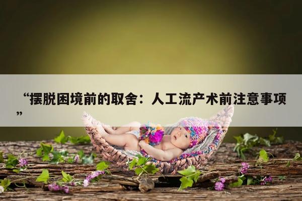 摆脱困境前的取舍:人工流产术前注意事项