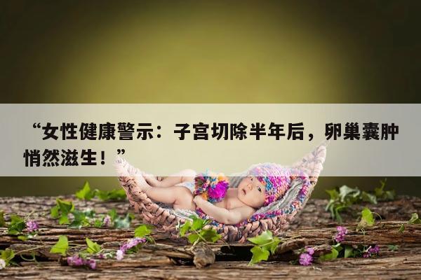 女性健康警示：子宫切除半年后，卵巢囊肿悄然滋生！