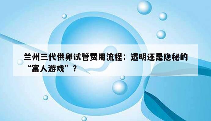 兰州三代供卵试管费用流程：透明还是隐秘的“富人游戏”？