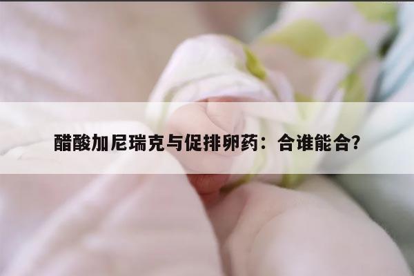 醋酸加尼瑞克和促排卵药可以一起使用吗？