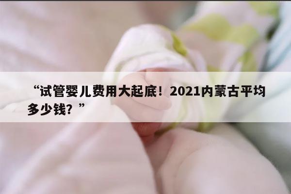 2021年内蒙古试管婴儿费用大约多少钱?