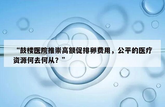 鼓楼医院推崇高额促排卵费用，公平的医疗资源何去何从？