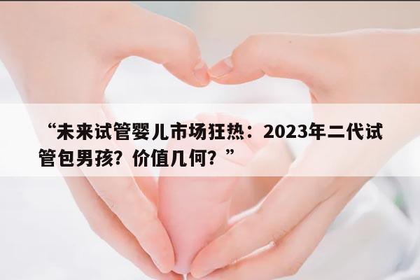 “未来试管婴儿市场狂热：2023年二代试管包男孩？价值几何？”