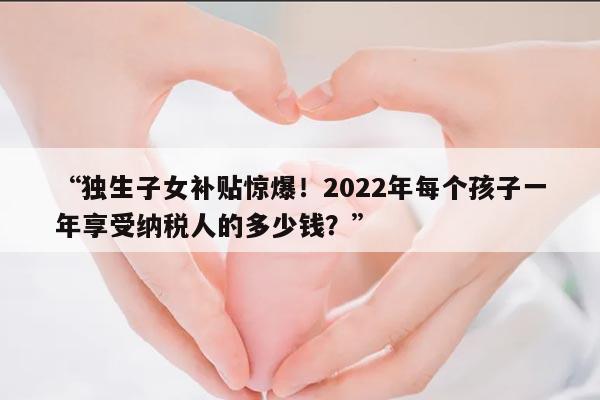 独生子女补贴惊爆!2022年每个孩子一年享受纳税人的多少钱?