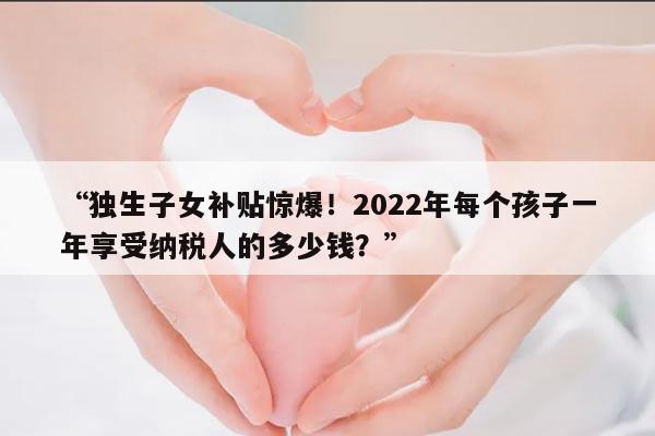 独生子女补贴惊爆！2022年每个孩子一年享受纳税人的多少钱？