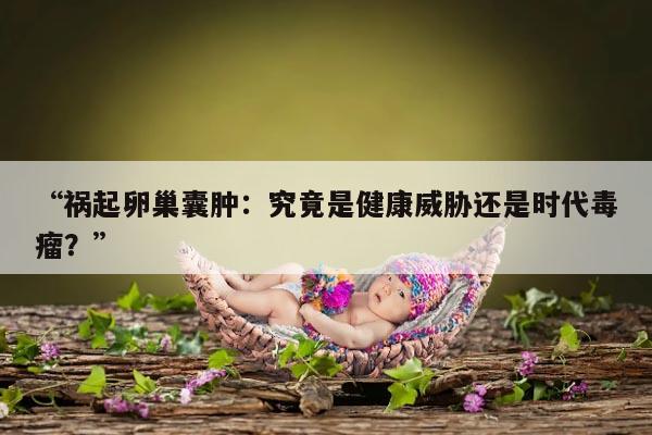 祸起卵巢囊肿：究竟是健康威胁还是时代毒瘤？