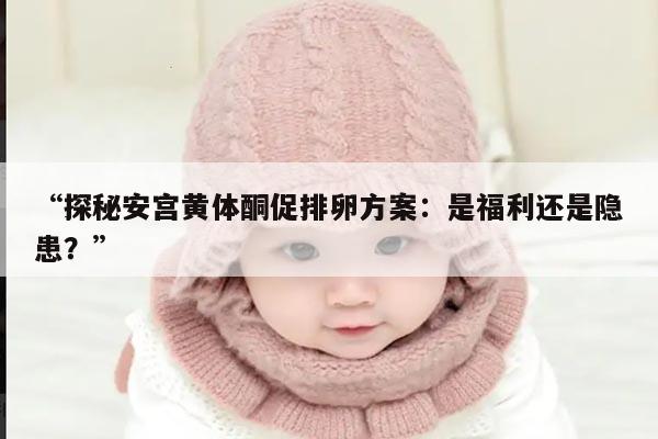 探秘安宫黄体酮促排卵方案:是福利还是隐患?