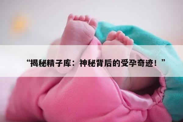 揭秘精子库:神秘背后的受孕奇迹!