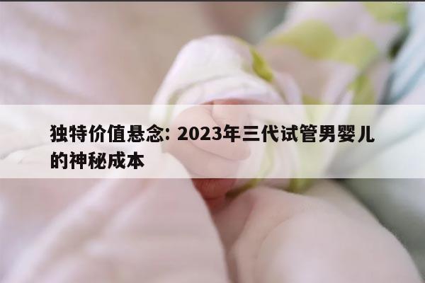 独特价值悬念: 2023年三代试管男婴儿的神秘成本