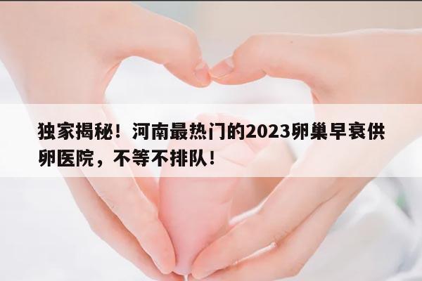 2023卵巢早衰河南供卵不排队医院:为您带来希望的选择