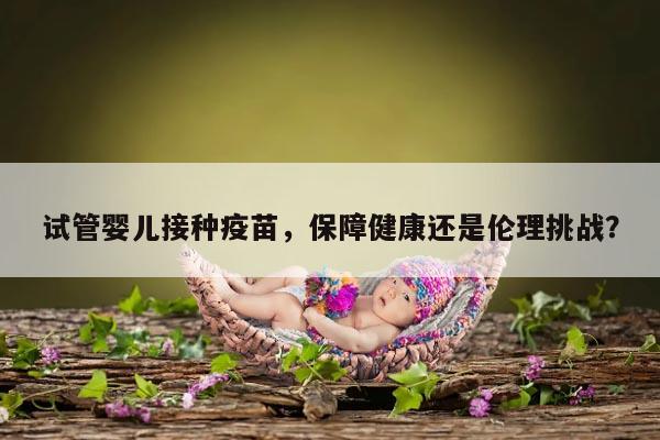试管婴儿接种疫苗,保障健康还是伦理挑战?