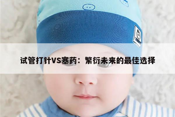 试管打针与塞药:辨析两种辅助生殖技术的优劣