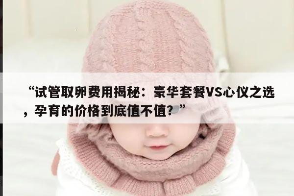 试管取卵费用揭秘:豪华套餐VS心仪之选,孕育的价格到底值不值?